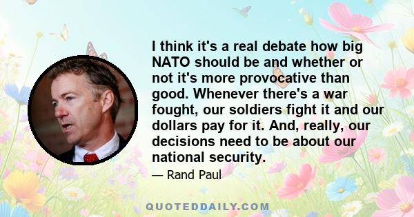 I think it's a real debate how big NATO should be and whether or not it's more provocative than good. Whenever there's a war fought, our soldiers fight it and our dollars pay for it. And, really, our decisions need to