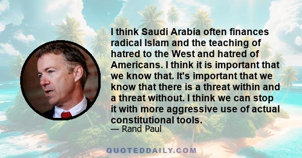 I think Saudi Arabia often finances radical Islam and the teaching of hatred to the West and hatred of Americans. I think it is important that we know that. It's important that we know that there is a threat within and