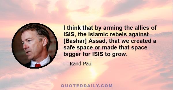 I think that by arming the allies of ISIS, the Islamic rebels against [Bashar] Assad, that we created a safe space or made that space bigger for ISIS to grow.