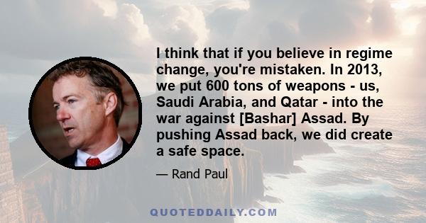 I think that if you believe in regime change, you're mistaken. In 2013, we put 600 tons of weapons - us, Saudi Arabia, and Qatar - into the war against [Bashar] Assad. By pushing Assad back, we did create a safe space.