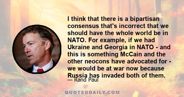 I think that there is a bipartisan consensus that's incorrect that we should have the whole world be in NATO. For example, if we had Ukraine and Georgia in NATO - and this is something McCain and the other neocons have