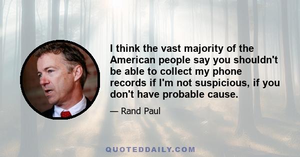 I think the vast majority of the American people say you shouldn't be able to collect my phone records if I'm not suspicious, if you don't have probable cause.