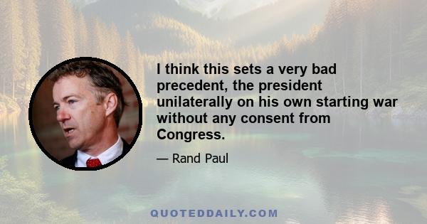 I think this sets a very bad precedent, the president unilaterally on his own starting war without any consent from Congress.