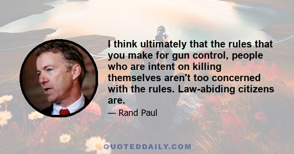 I think ultimately that the rules that you make for gun control, people who are intent on killing themselves aren't too concerned with the rules. Law-abiding citizens are.