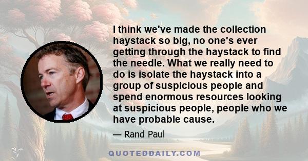 I think we've made the collection haystack so big, no one's ever getting through the haystack to find the needle. What we really need to do is isolate the haystack into a group of suspicious people and spend enormous