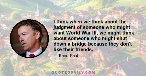 I think when we think about the judgment of someone who might want World War III, we might think about someone who might shut down a bridge because they don't like their friends.