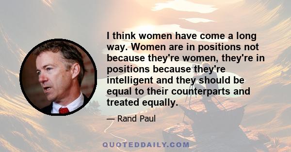 I think women have come a long way. Women are in positions not because they're women, they're in positions because they're intelligent and they should be equal to their counterparts and treated equally.