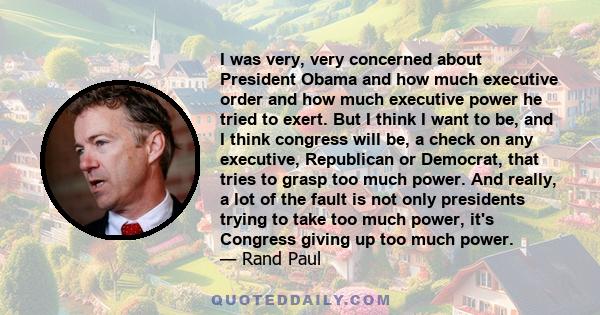 I was very, very concerned about President Obama and how much executive order and how much executive power he tried to exert. But I think I want to be, and I think congress will be, a check on any executive, Republican