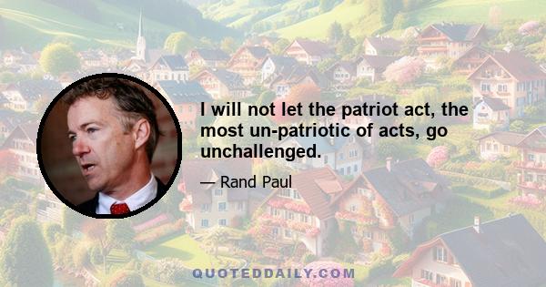 I will not let the patriot act, the most un-patriotic of acts, go unchallenged.