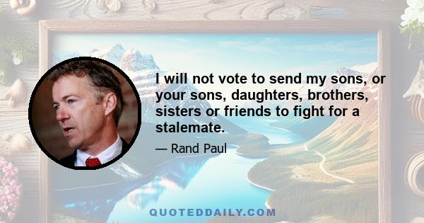 I will not vote to send my sons, or your sons, daughters, brothers, sisters or friends to fight for a stalemate.