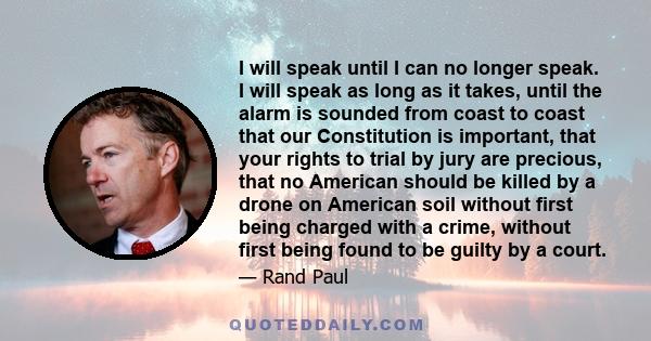 I will speak until I can no longer speak. I will speak as long as it takes, until the alarm is sounded from coast to coast that our Constitution is important, that your rights to trial by jury are precious, that no