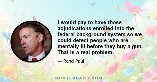 I would pay to have those adjudications enrolled into the federal background system so we could detect people who are mentally ill before they buy a gun. That is a real problem.