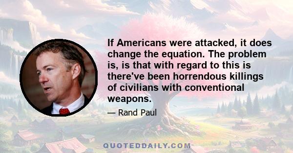 If Americans were attacked, it does change the equation. The problem is, is that with regard to this is there've been horrendous killings of civilians with conventional weapons.