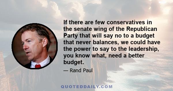 If there are few conservatives in the senate wing of the Republican Party that will say no to a budget that never balances, we could have the power to say to the leadership, you know what, need a better budget.