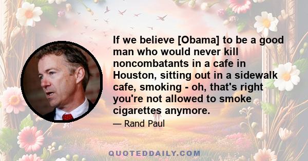 If we believe [Obama] to be a good man who would never kill noncombatants in a cafe in Houston, sitting out in a sidewalk cafe, smoking - oh, that's right you're not allowed to smoke cigarettes anymore.