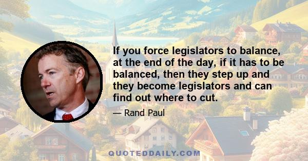 If you force legislators to balance, at the end of the day, if it has to be balanced, then they step up and they become legislators and can find out where to cut.