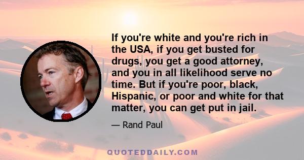 If you're white and you're rich in the USA, if you get busted for drugs, you get a good attorney, and you in all likelihood serve no time. But if you're poor, black, Hispanic, or poor and white for that matter, you can