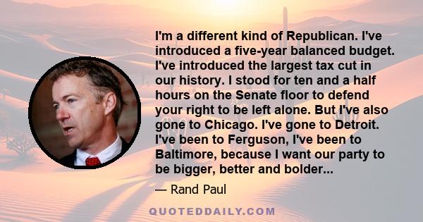 I'm a different kind of Republican. I've introduced a five-year balanced budget. I've introduced the largest tax cut in our history. I stood for ten and a half hours on the Senate floor to defend your right to be left