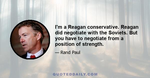 I'm a Reagan conservative. Reagan did negotiate with the Soviets. But you have to negotiate from a position of strength.