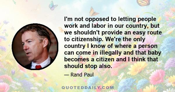 I'm not opposed to letting people work and labor in our country, but we shouldn't provide an easy route to citizenship. We're the only country I know of where a person can come in illegally and that baby becomes a