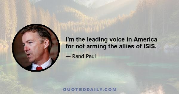 I'm the leading voice in America for not arming the allies of ISIS.