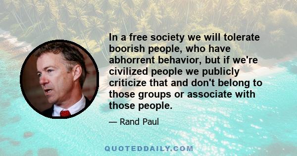 In a free society we will tolerate boorish people, who have abhorrent behavior, but if we're civilized people we publicly criticize that and don't belong to those groups or associate with those people.