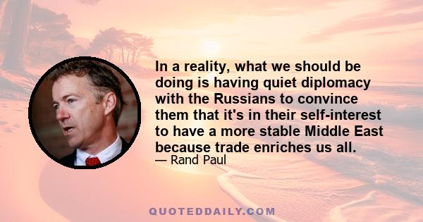 In a reality, what we should be doing is having quiet diplomacy with the Russians to convince them that it's in their self-interest to have a more stable Middle East because trade enriches us all.