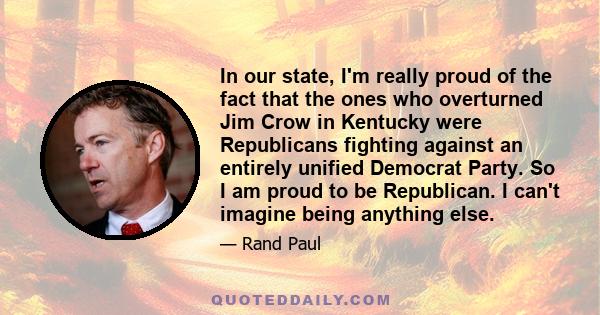 In our state, I'm really proud of the fact that the ones who overturned Jim Crow in Kentucky were Republicans fighting against an entirely unified Democrat Party. So I am proud to be Republican. I can't imagine being