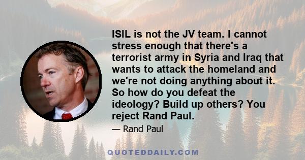 ISIL is not the JV team. I cannot stress enough that there's a terrorist army in Syria and Iraq that wants to attack the homeland and we're not doing anything about it. So how do you defeat the ideology? Build up