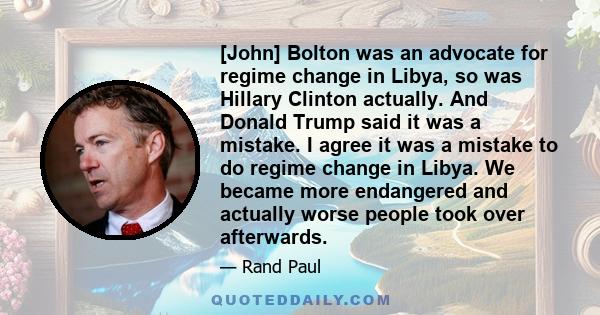 [John] Bolton was an advocate for regime change in Libya, so was Hillary Clinton actually. And Donald Trump said it was a mistake. I agree it was a mistake to do regime change in Libya. We became more endangered and