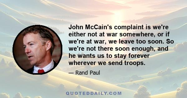 John McCain's complaint is we're either not at war somewhere, or if we're at war, we leave too soon. So we're not there soon enough, and he wants us to stay forever wherever we send troops.