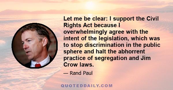 Let me be clear: I support the Civil Rights Act because I overwhelmingly agree with the intent of the legislation, which was to stop discrimination in the public sphere and halt the abhorrent practice of segregation and 