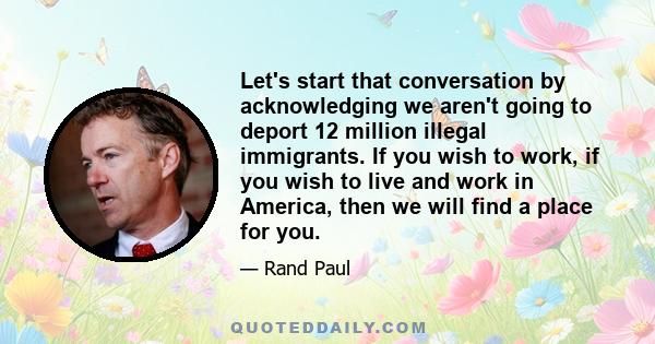 Let's start that conversation by acknowledging we aren't going to deport 12 million illegal immigrants. If you wish to work, if you wish to live and work in America, then we will find a place for you.