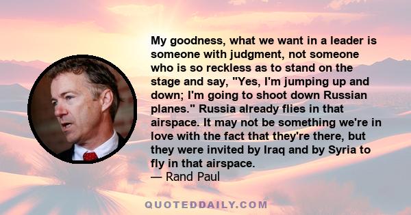 My goodness, what we want in a leader is someone with judgment, not someone who is so reckless as to stand on the stage and say, Yes, I'm jumping up and down; I'm going to shoot down Russian planes. Russia already flies 