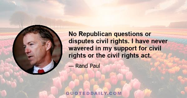 No Republican questions or disputes civil rights. I have never wavered in my support for civil rights or the civil rights act.