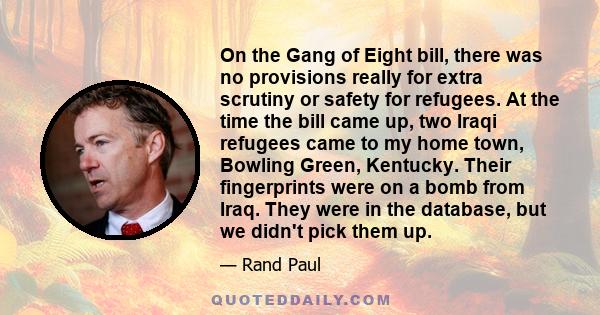 On the Gang of Eight bill, there was no provisions really for extra scrutiny or safety for refugees. At the time the bill came up, two Iraqi refugees came to my home town, Bowling Green, Kentucky. Their fingerprints