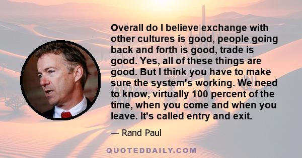 Overall do I believe exchange with other cultures is good, people going back and forth is good, trade is good. Yes, all of these things are good. But I think you have to make sure the system's working. We need to know,