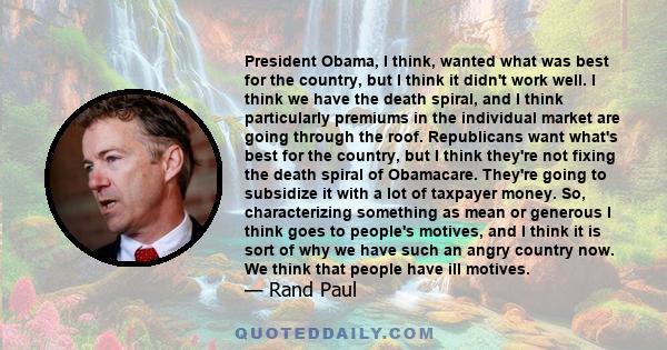 President Obama, I think, wanted what was best for the country, but I think it didn't work well. I think we have the death spiral, and I think particularly premiums in the individual market are going through the roof.