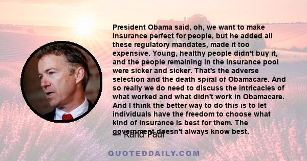 President Obama said, oh, we want to make insurance perfect for people, but he added all these regulatory mandates, made it too expensive. Young, healthy people didn't buy it, and the people remaining in the insurance