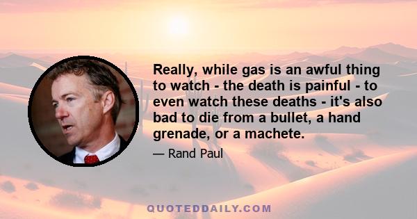 Really, while gas is an awful thing to watch - the death is painful - to even watch these deaths - it's also bad to die from a bullet, a hand grenade, or a machete.