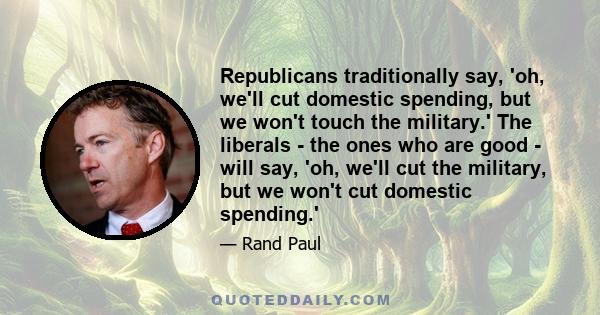 Republicans traditionally say, 'oh, we'll cut domestic spending, but we won't touch the military.' The liberals - the ones who are good - will say, 'oh, we'll cut the military, but we won't cut domestic spending.'