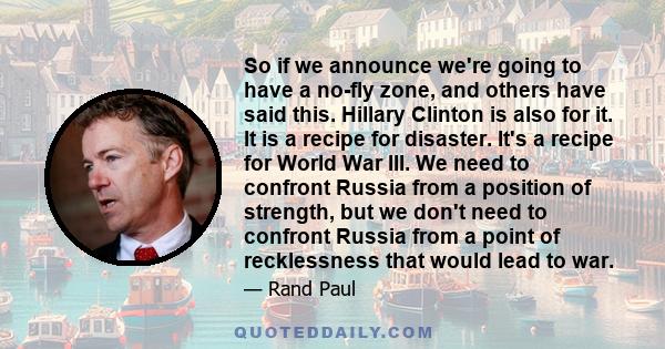 So if we announce we're going to have a no-fly zone, and others have said this. Hillary Clinton is also for it. It is a recipe for disaster. It's a recipe for World War III. We need to confront Russia from a position of 