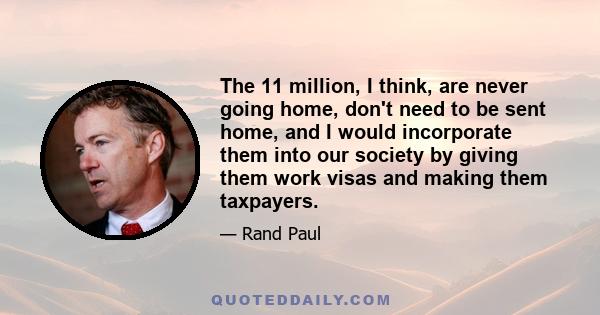 The 11 million, I think, are never going home, don't need to be sent home, and I would incorporate them into our society by giving them work visas and making them taxpayers.