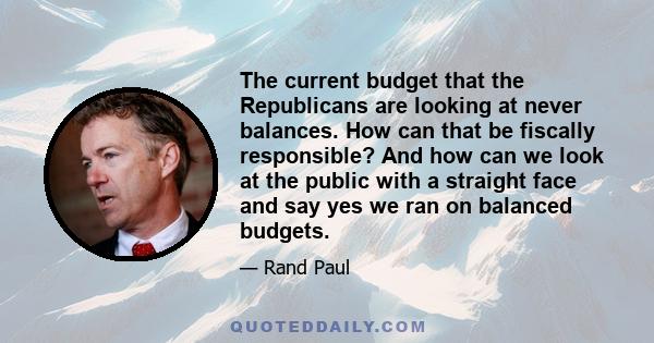 The current budget that the Republicans are looking at never balances. How can that be fiscally responsible? And how can we look at the public with a straight face and say yes we ran on balanced budgets.