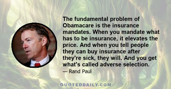 The fundamental problem of Obamacare is the insurance mandates. When you mandate what has to be insurance, it elevates the price. And when you tell people they can buy insurance after they're sick, they will. And you