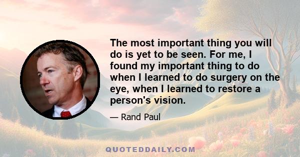 The most important thing you will do is yet to be seen. For me, I found my important thing to do when I learned to do surgery on the eye, when I learned to restore a person's vision.