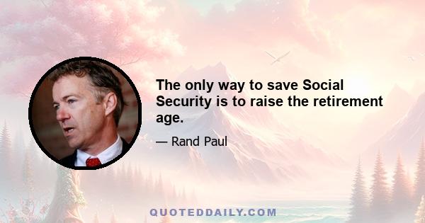 The only way to save Social Security is to raise the retirement age.