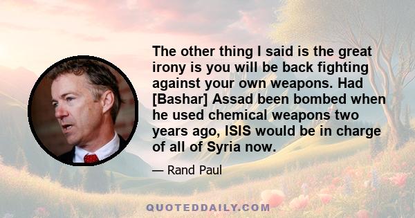 The other thing I said is the great irony is you will be back fighting against your own weapons. Had [Bashar] Assad been bombed when he used chemical weapons two years ago, ISIS would be in charge of all of Syria now.