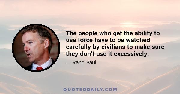 The people who get the ability to use force have to be watched carefully by civilians to make sure they don't use it excessively.