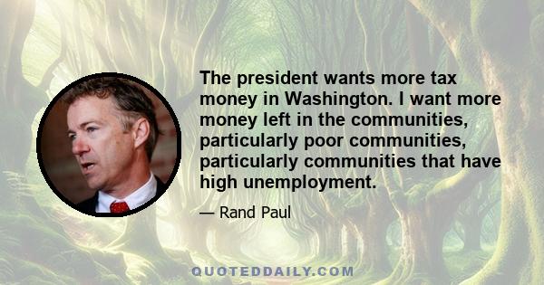 The president wants more tax money in Washington. I want more money left in the communities, particularly poor communities, particularly communities that have high unemployment.